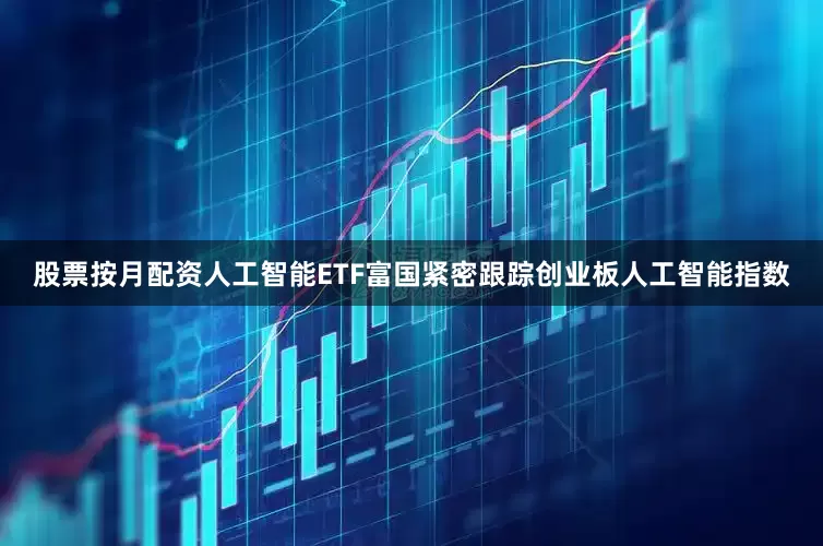 股票按月配资人工智能ETF富国紧密跟踪创业板人工智能指数