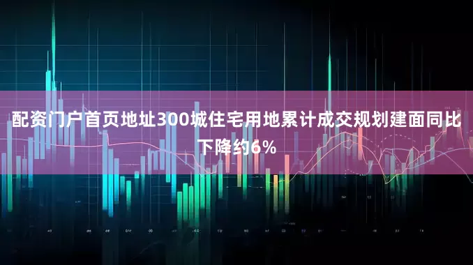 配资门户首页地址300城住宅用地累计成交规划建面同比下降约6%